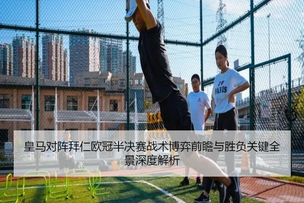 皇马对阵拜仁欧冠半决赛战术博弈前瞻与胜负关键全景深度解析