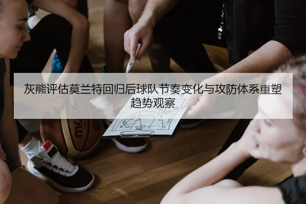 灰熊评估莫兰特回归后球队节奏变化与攻防体系重塑趋势观察