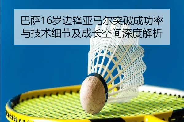 巴萨16岁边锋亚马尔突破成功率与技术细节及成长空间深度解析