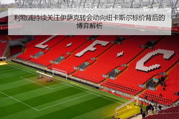 利物浦持续关注伊萨克转会动向纽卡斯尔标价背后的博弈解析