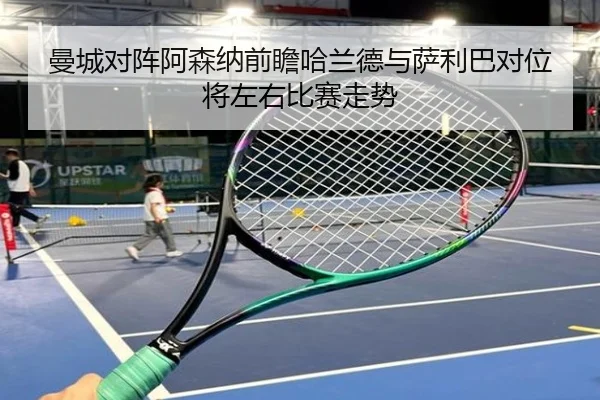 曼城对阵阿森纳前瞻哈兰德与萨利巴对位将左右比赛走势