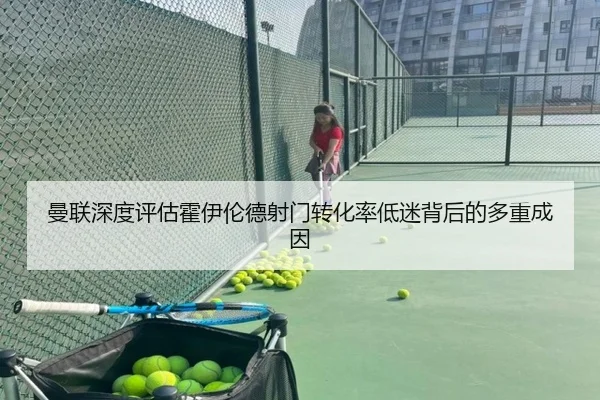 曼联深度评估霍伊伦德射门转化率低迷背后的多重成因